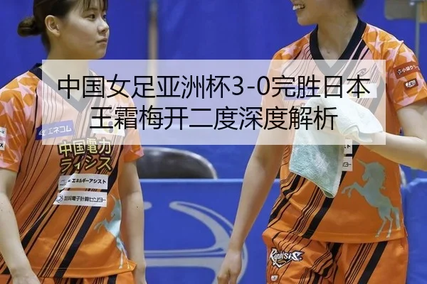 中国女足亚洲杯3-0完胜日本 王霜梅开二度深度解析